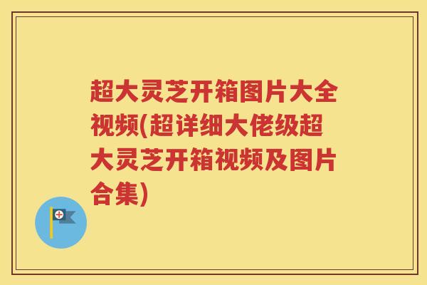 超大灵芝开箱图片大全视频(超详细大佬级超大灵芝开箱视频及图片合集)