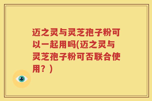 迈之灵与灵芝孢子粉可以一起用吗(迈之灵与灵芝孢子粉可否联合使用？)