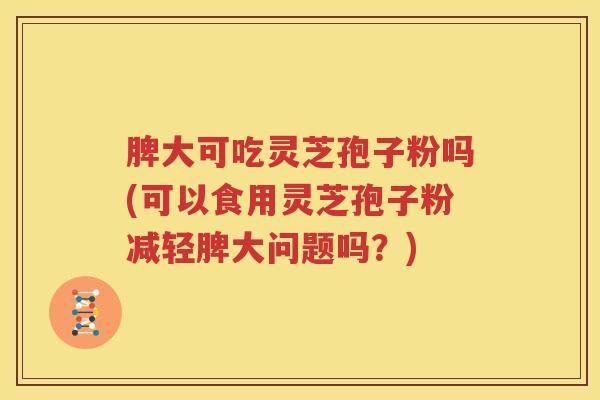 脾大可吃灵芝孢子粉吗(可以食用灵芝孢子粉减轻脾大问题吗？)
