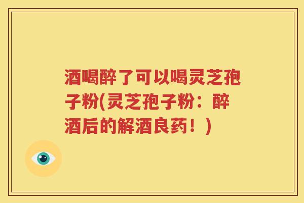 酒喝醉了可以喝灵芝孢子粉(灵芝孢子粉：醉酒后的解酒良药！)