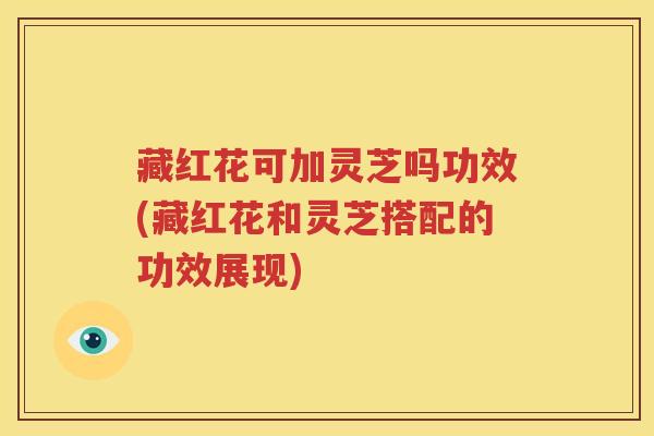 藏红花可加灵芝吗功效(藏红花和灵芝搭配的功效展现)