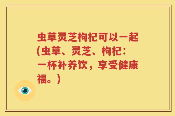 虫草灵芝枸杞可以一起(虫草、灵芝、枸杞：一杯补养饮，享受健康福。)