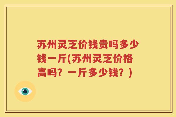 苏州灵芝价钱贵吗多少钱一斤(苏州灵芝价格高吗？一斤多少钱？)