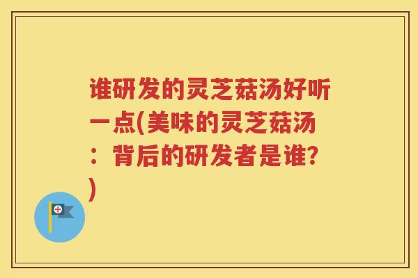 谁研发的灵芝菇汤好听一点(美味的灵芝菇汤：背后的研发者是谁？)