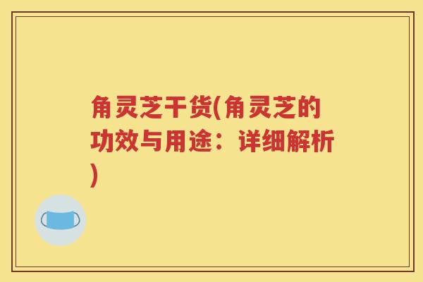 角灵芝干货(角灵芝的功效与用途：详细解析)
