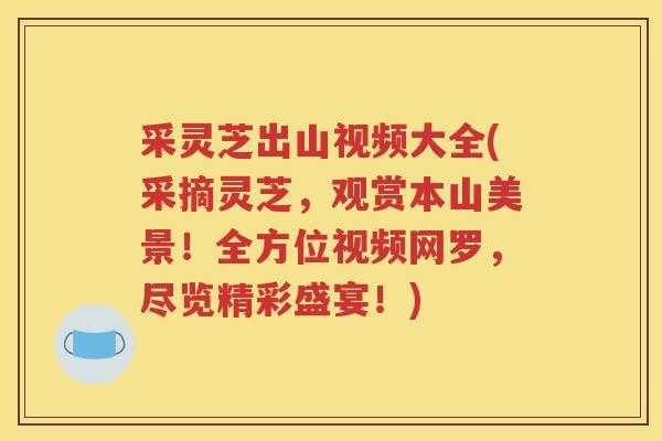 采灵芝出山视频大全(采摘灵芝，观赏本山美景！全方位视频网罗，尽览精彩盛宴！)