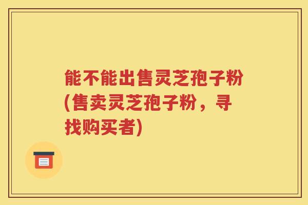 能不能出售灵芝孢子粉(售卖灵芝孢子粉，寻找购买者)