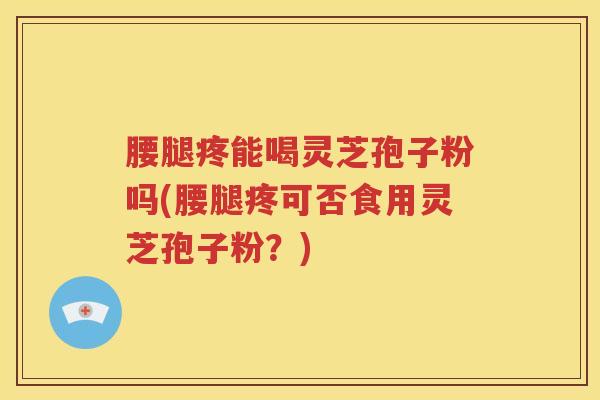 腰腿疼能喝灵芝孢子粉吗(腰腿疼可否食用灵芝孢子粉？)