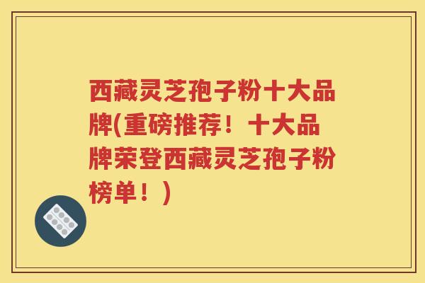 西藏灵芝孢子粉十大品牌(重磅推荐！十大品牌荣登西藏灵芝孢子粉榜单！)