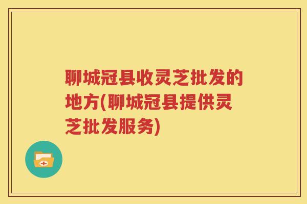 聊城冠县收灵芝批发的地方(聊城冠县提供灵芝批发服务)