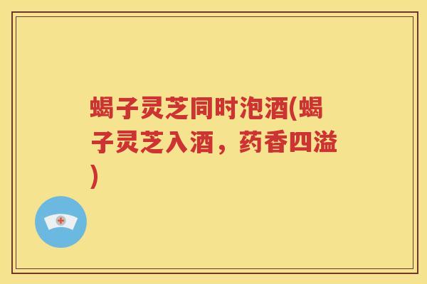 蝎子灵芝同时泡酒(蝎子灵芝入酒，药香四溢)