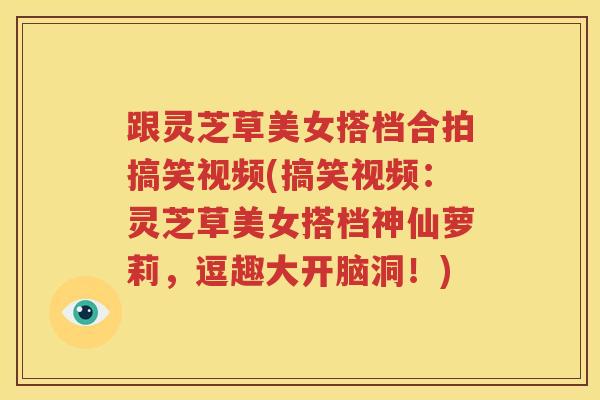 跟灵芝草美女搭档合拍搞笑视频(搞笑视频：灵芝草美女搭档神仙萝莉，逗趣大开脑洞！)