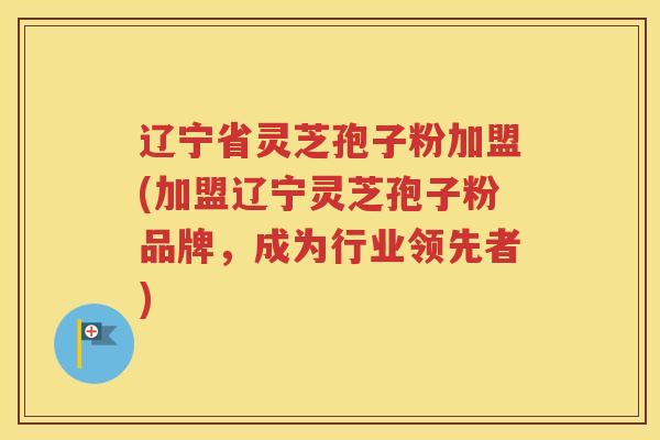 辽宁省灵芝孢子粉加盟(加盟辽宁灵芝孢子粉品牌，成为行业领先者)