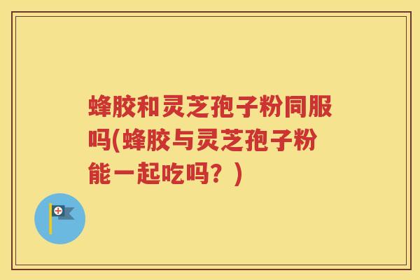 蜂胶和灵芝孢子粉同服吗(蜂胶与灵芝孢子粉能一起吃吗？)