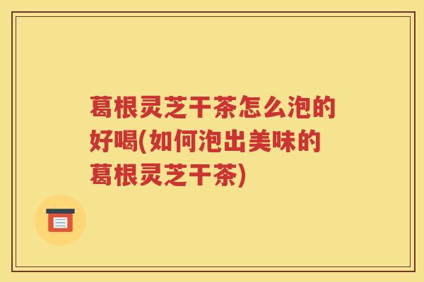 葛根灵芝干茶怎么泡的好喝(如何泡出美味的葛根灵芝干茶)