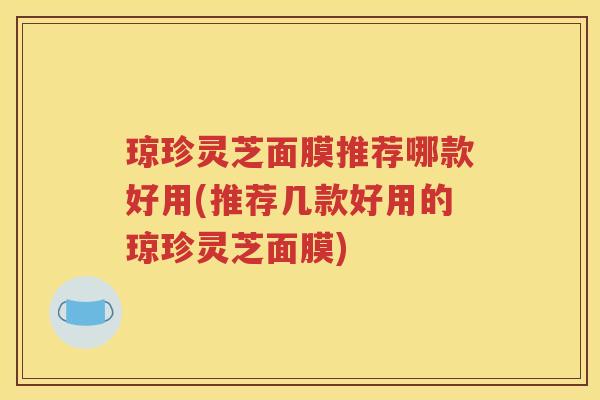 琼珍灵芝面膜推荐哪款好用(推荐几款好用的琼珍灵芝面膜)