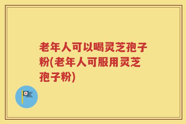 老年人可以喝灵芝孢子粉(老年人可服用灵芝孢子粉)