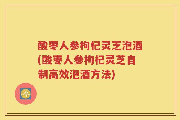酸枣人参枸杞灵芝泡酒(酸枣人参枸杞灵芝自制高效泡酒方法)