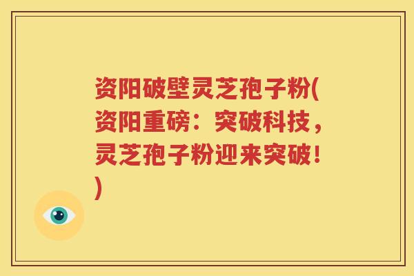 资阳破壁灵芝孢子粉(资阳重磅：突破科技，灵芝孢子粉迎来突破！)
