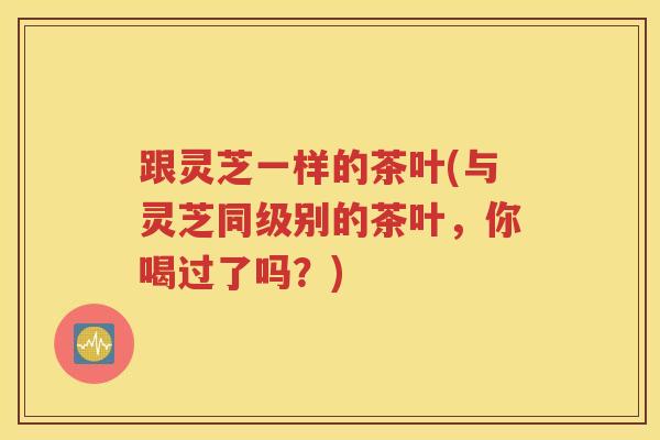 跟灵芝一样的茶叶(与灵芝同级别的茶叶，你喝过了吗？)