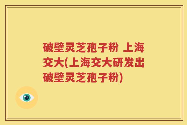 破壁灵芝孢子粉 上海交大(上海交大研发出破壁灵芝孢子粉)