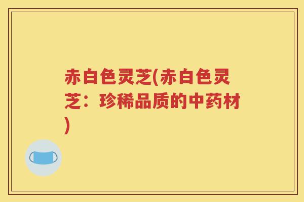 赤白色灵芝(赤白色灵芝：珍稀品质的中药材)