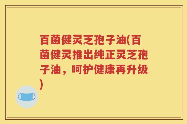 百菌健灵芝孢子油(百菌健灵推出纯正灵芝孢子油，呵护健康再升级)