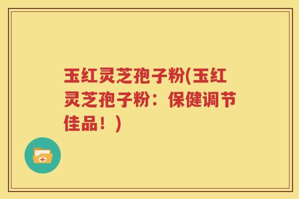 玉红灵芝孢子粉(玉红灵芝孢子粉：保健调节佳品！)