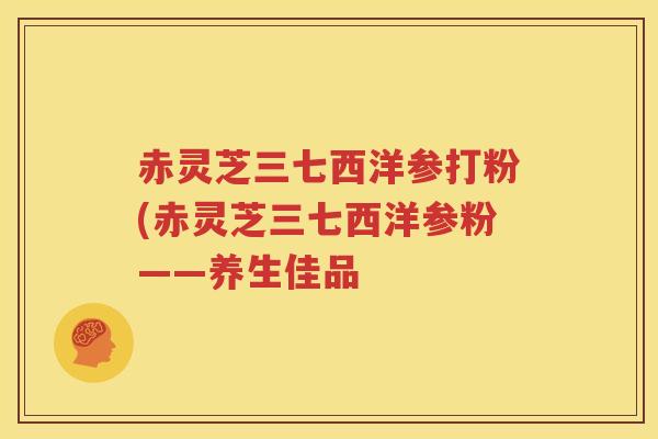 赤灵芝三七西洋参打粉(赤灵芝三七西洋参粉——养生佳品