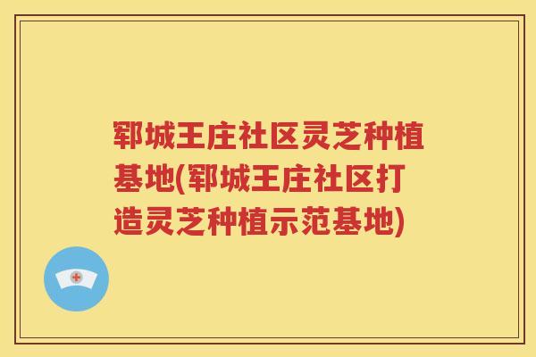 郓城王庄社区灵芝种植基地(郓城王庄社区打造灵芝种植示范基地)
