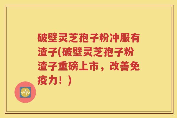 破壁灵芝孢子粉冲服有渣子(破壁灵芝孢子粉渣子重磅上市，改善免疫力！)
