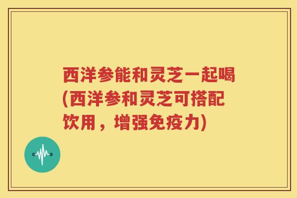 西洋参能和灵芝一起喝(西洋参和灵芝可搭配饮用，增强免疫力)