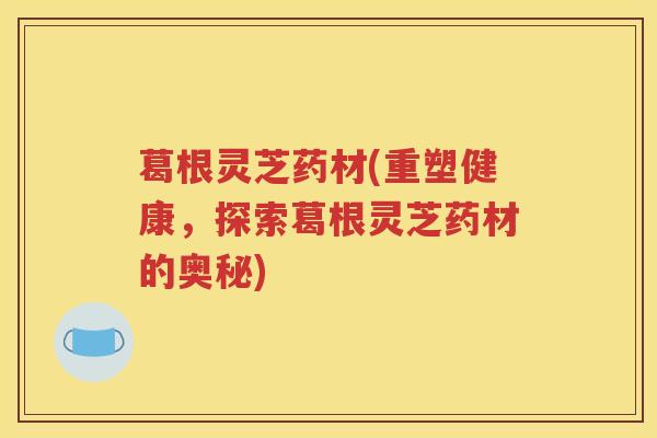 葛根灵芝药材(重塑健康，探索葛根灵芝药材的奥秘)