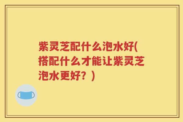 紫灵芝配什么泡水好(搭配什么才能让紫灵芝泡水更好？)