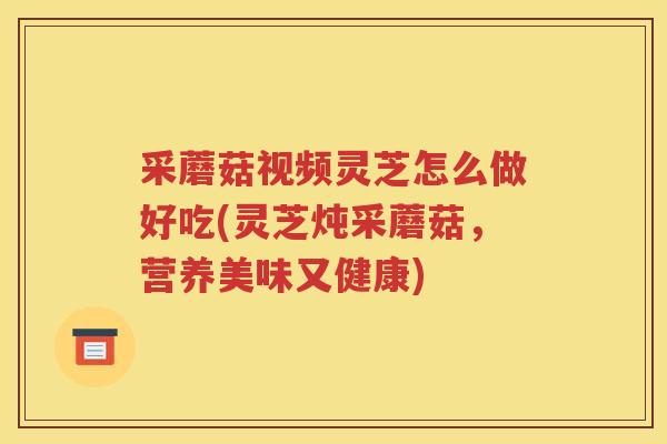 采蘑菇视频灵芝怎么做好吃(灵芝炖采蘑菇，营养美味又健康)