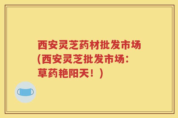 西安灵芝药材批发市场(西安灵芝批发市场：草药艳阳天！)