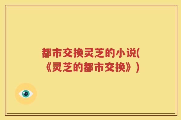 都市交换灵芝的小说(《灵芝的都市交换》)
