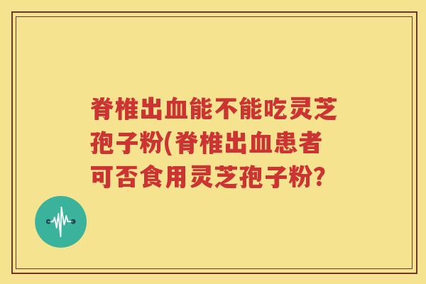 脊椎出血能不能吃灵芝孢子粉(脊椎出血患者可否食用灵芝孢子粉？