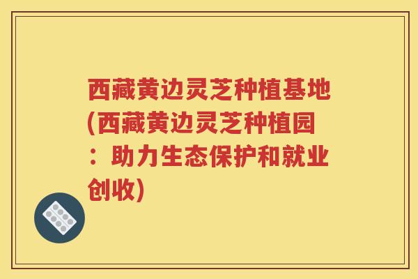 西藏黄边灵芝种植基地(西藏黄边灵芝种植园：助力生态保护和就业创收)