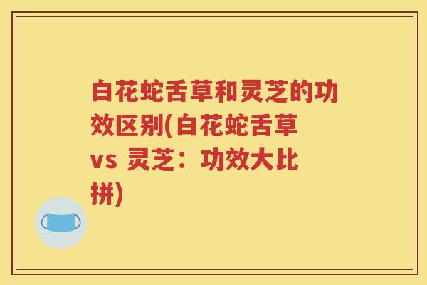 白花蛇舌草和灵芝的功效区别(白花蛇舌草 vs 灵芝：功效大比拼)
