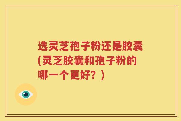 选灵芝孢子粉还是胶囊(灵芝胶囊和孢子粉的哪一个更好？)