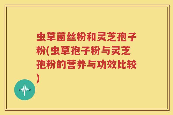 虫草菌丝粉和灵芝孢子粉(虫草孢子粉与灵芝孢粉的营养与功效比较)
