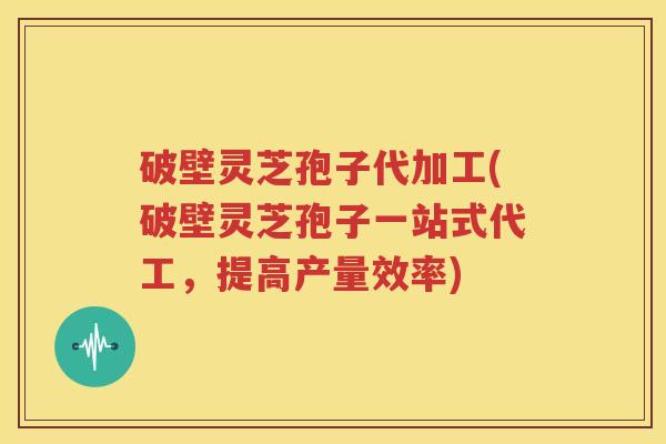 破壁灵芝孢子代加工(破壁灵芝孢子一站式代工，提高产量效率)