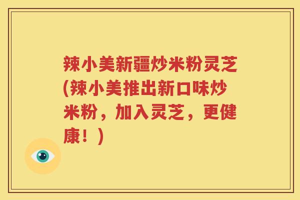 辣小美新疆炒米粉灵芝(辣小美推出新口味炒米粉，加入灵芝，更健康！)