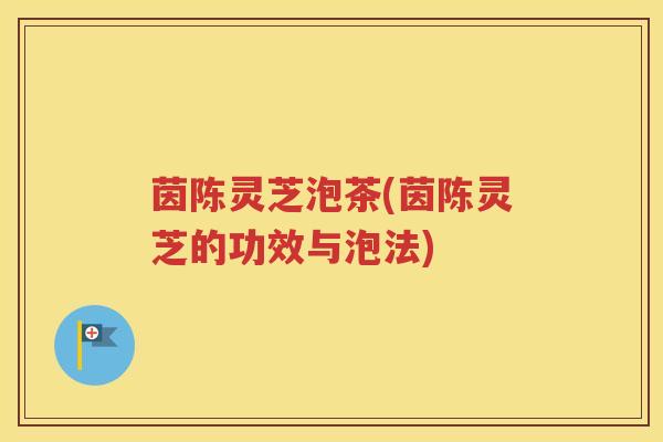 茵陈灵芝泡茶(茵陈灵芝的功效与泡法)