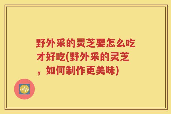 野外采的灵芝要怎么吃才好吃(野外采的灵芝，如何制作更美味)