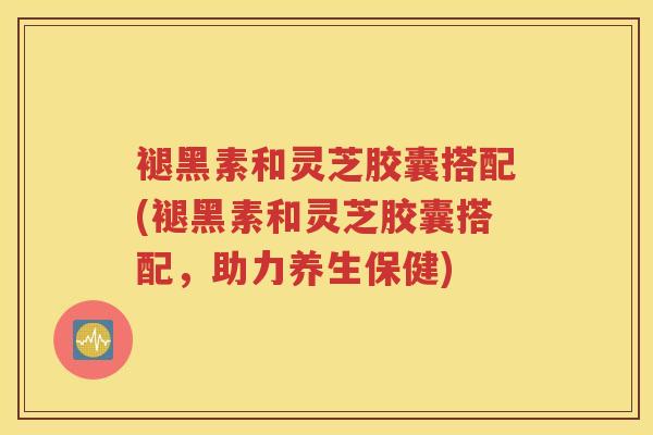 褪黑素和灵芝胶囊搭配(褪黑素和灵芝胶囊搭配，助力养生保健)