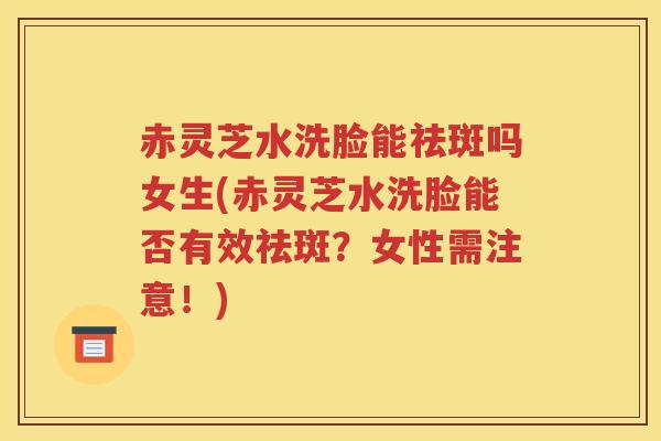 赤灵芝水洗脸能祛斑吗女生(赤灵芝水洗脸能否有效祛斑？女性需注意！)