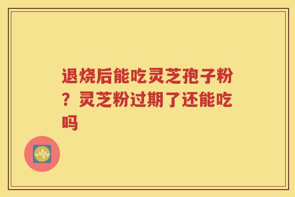 退烧后能吃灵芝孢子粉？灵芝粉过期了还能吃吗