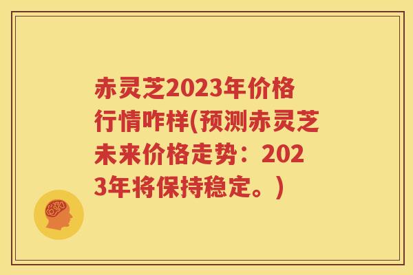 赤灵芝2023年价格行情咋样(预测赤灵芝未来价格走势：2023年将保持稳定。)